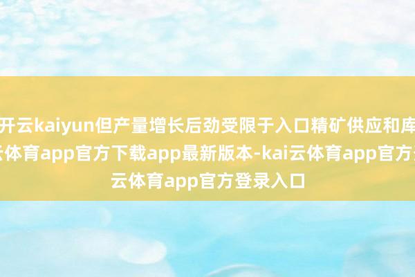 开云kaiyun但产量增长后劲受限于入口精矿供应和库存-kai云体育app官方下载app最新版本-kai云体育app官方登录入口