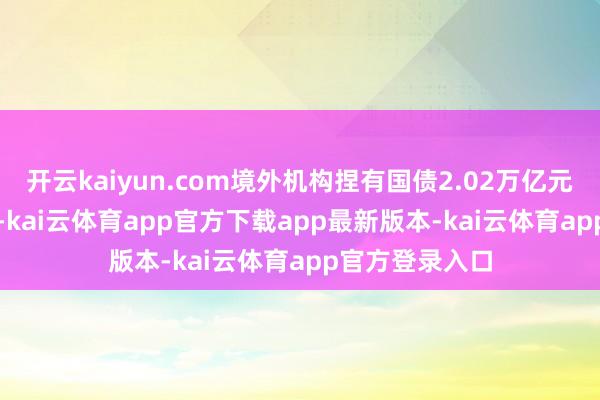 开云kaiyun.com境外机构捏有国债2.02万亿元、占比51.4%-kai云体育app官方下载app最新版本-kai云体育app官方登录入口