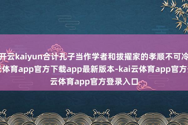开云kaiyun合计孔子当作学者和拔擢家的孝顺不可冷落-kai云体育app官方下载app最新版本-kai云体育app官方登录入口