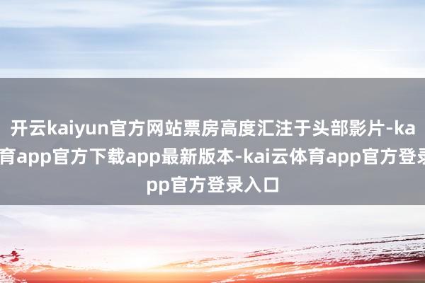 开云kaiyun官方网站票房高度汇注于头部影片-kai云体育app官方下载app最新版本-kai云体育app官方登录入口