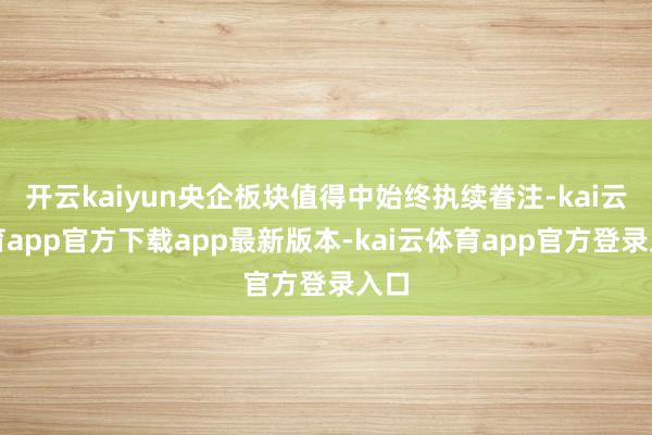开云kaiyun央企板块值得中始终执续眷注-kai云体育app官方下载app最新版本-kai云体育app官方登录入口