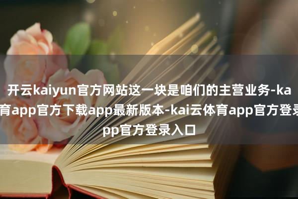 开云kaiyun官方网站这一块是咱们的主营业务-kai云体育app官方下载app最新版本-kai云体育app官方登录入口