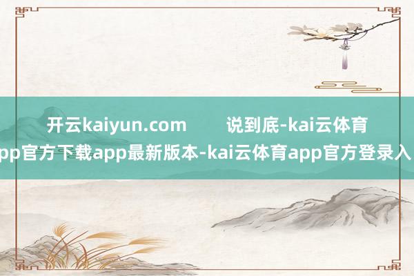 开云kaiyun.com        说到底-kai云体育app官方下载app最新版本-kai云体育app官方登录入口