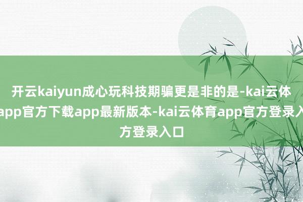 开云kaiyun成心玩科技期骗更是非的是-kai云体育app官方下载app最新版本-kai云体育app官方登录入口