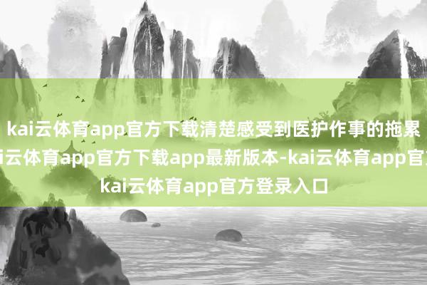 kai云体育app官方下载清楚感受到医护作事的拖累与光荣-kai云体育app官方下载app最新版本-kai云体育app官方登录入口