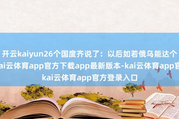 开云kaiyun26个国度齐说了：以后如若俄乌能达个息兵啥的-kai云体育app官方下载app最新版本-kai云体育app官方登录入口