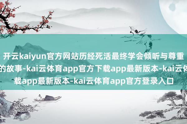 开云kaiyun官方网站历经死活最终学会倾听与尊重、收货提升国界友谊的故事-kai云体育app官方下载app最新版本-kai云体育app官方登录入口