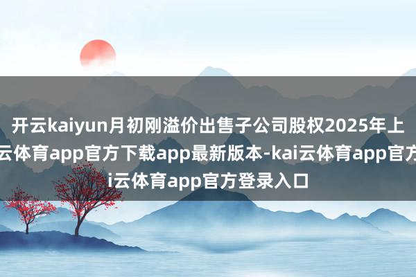 开云kaiyun月初刚溢价出售子公司股权2025年上半年-kai云体育app官方下载app最新版本-kai云体育app官方登录入口