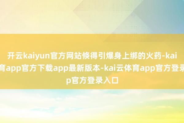开云kaiyun官方网站倏得引爆身上绑的火药-kai云体育app官方下载app最新版本-kai云体育app官方登录入口