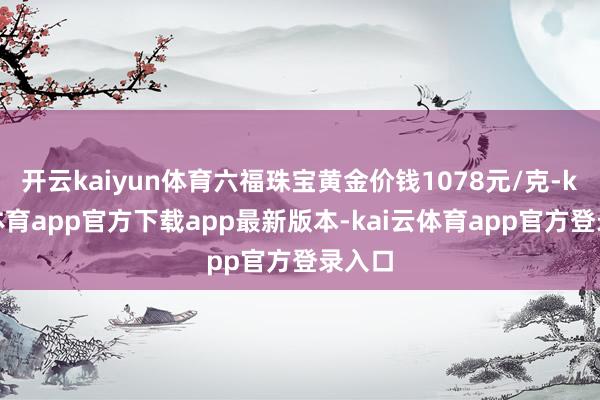 开云kaiyun体育六福珠宝黄金价钱1078元/克-kai云体育app官方下载app最新版本-kai云体育app官方登录入口