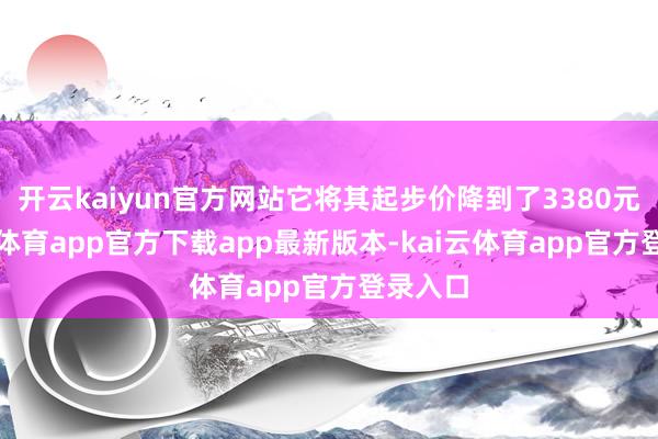 开云kaiyun官方网站它将其起步价降到了3380元-kai云体育app官方下载app最新版本-kai云体育app官方登录入口