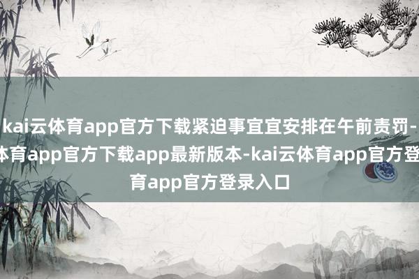 kai云体育app官方下载紧迫事宜宜安排在午前责罚-kai云体育app官方下载app最新版本-kai云体育app官方登录入口