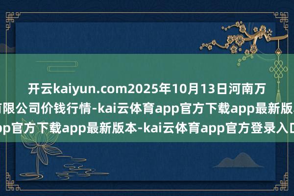 开云kaiyun.com2025年10月13日河南万邦海外农居品物流股份有限公司价钱行情-kai云体育app官方下载app最新版本-kai云体育app官方登录入口