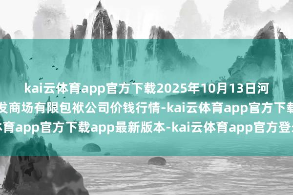 kai云体育app官方下载2025年10月13日河北省怀来县京西果菜批发商场有限包袱公司价钱行情-kai云体育app官方下载app最新版本-kai云体育app官方登录入口