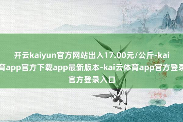 开云kaiyun官方网站出入17.00元/公斤-kai云体育app官方下载app最新版本-kai云体育app官方登录入口