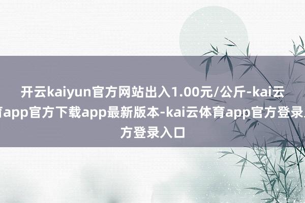 开云kaiyun官方网站出入1.00元/公斤-kai云体育app官方下载app最新版本-kai云体育app官方登录入口