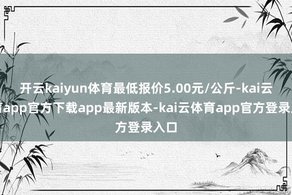 开云kaiyun体育最低报价5.00元/公斤-kai云体育app官方下载app最新版本-kai云体育app官方登录入口