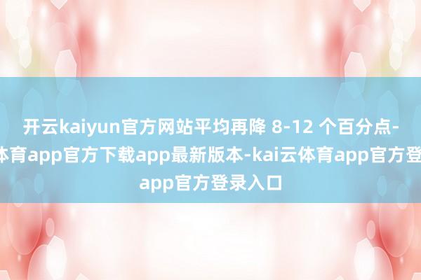 开云kaiyun官方网站平均再降 8-12 个百分点-kai云体育app官方下载app最新版本-kai云体育app官方登录入口