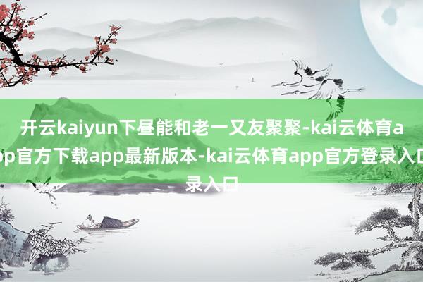 开云kaiyun下昼能和老一又友聚聚-kai云体育app官方下载app最新版本-kai云体育app官方登录入口