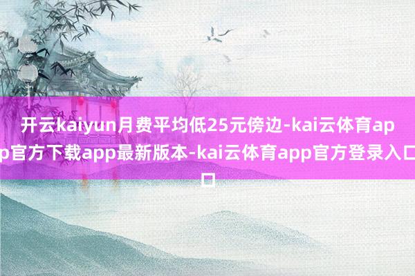开云kaiyun月费平均低25元傍边-kai云体育app官方下载app最新版本-kai云体育app官方登录入口