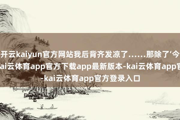 开云kaiyun官方网站我后背齐发凉了……那除了‘今日弄显然’-kai云体育app官方下载app最新版本-kai云体育app官方登录入口