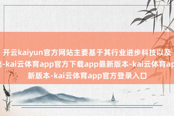 开云kaiyun官方网站主要基于其行业进步科技以及强健的客户基础-kai云体育app官方下载app最新版本-kai云体育app官方登录入口