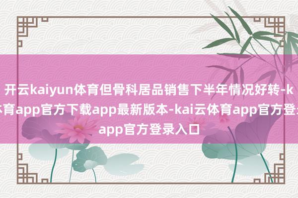 开云kaiyun体育但骨科居品销售下半年情况好转-kai云体育app官方下载app最新版本-kai云体育app官方登录入口