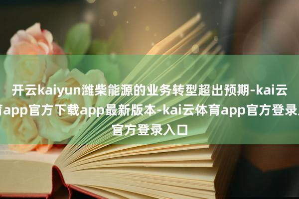 开云kaiyun潍柴能源的业务转型超出预期-kai云体育app官方下载app最新版本-kai云体育app官方登录入口
