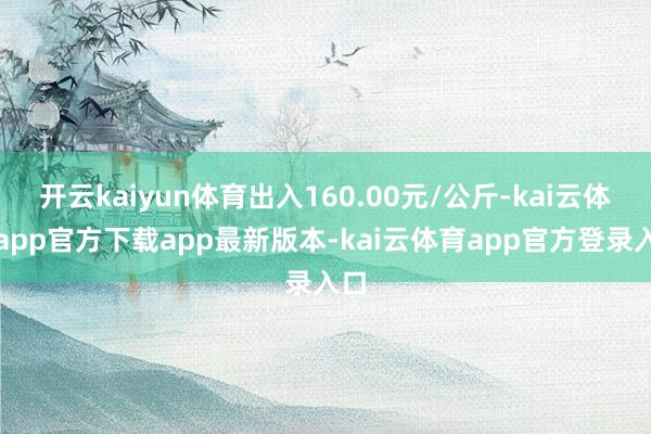 开云kaiyun体育出入160.00元/公斤-kai云体育app官方下载app最新版本-kai云体育app官方登录入口