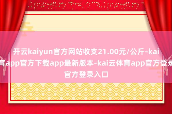 开云kaiyun官方网站收支21.00元/公斤-kai云体育app官方下载app最新版本-kai云体育app官方登录入口