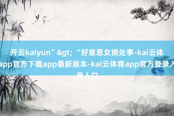 开云kaiyun”> “好意思女搞处事-kai云体育app官方下载app最新版本-kai云体育app官方登录入口