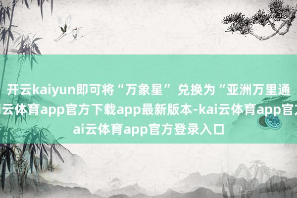 开云kaiyun即可将“万象星” 兑换为“亚洲万里通”里数-kai云体育app官方下载app最新版本-kai云体育app官方登录入口