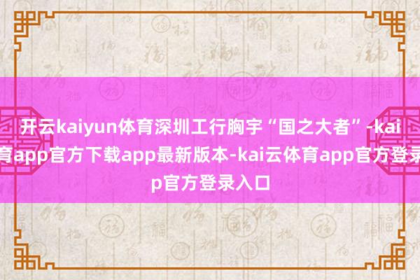 开云kaiyun体育深圳工行胸宇“国之大者”-kai云体育app官方下载app最新版本-kai云体育app官方登录入口