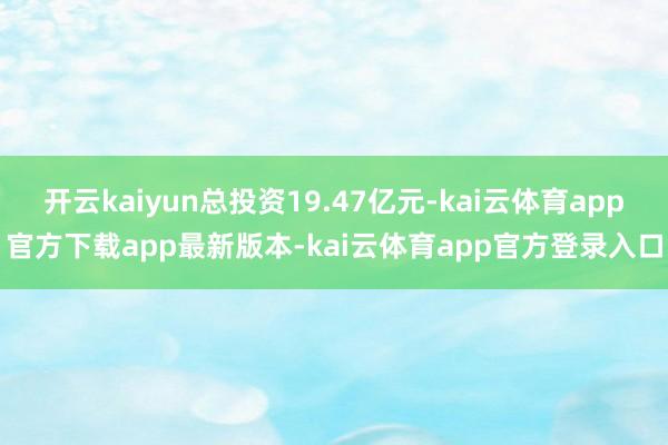 开云kaiyun总投资19.47亿元-kai云体育app官方下载app最新版本-kai云体育app官方登录入口