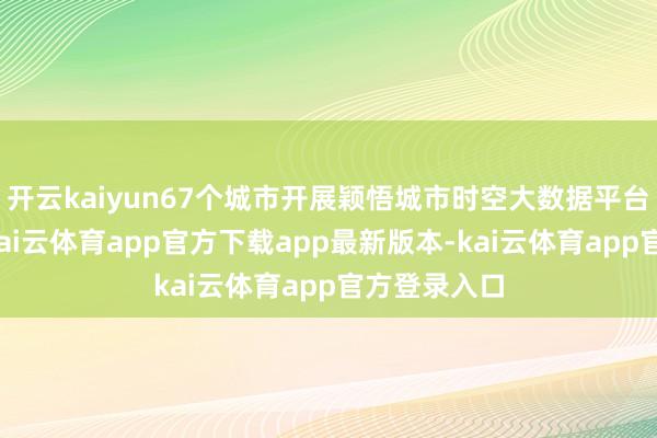 开云kaiyun67个城市开展颖悟城市时空大数据平台建造试点-kai云体育app官方下载app最新版本-kai云体育app官方登录入口