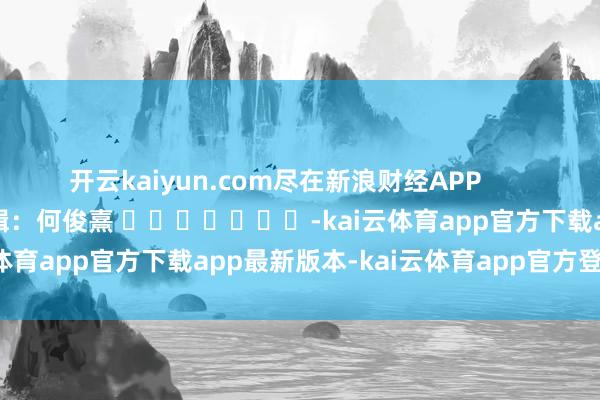 开云kaiyun.com尽在新浪财经APP            						连累剪辑：何俊熹 							-kai云体育app官方下载app最新版本-kai云体育app官方登录入口