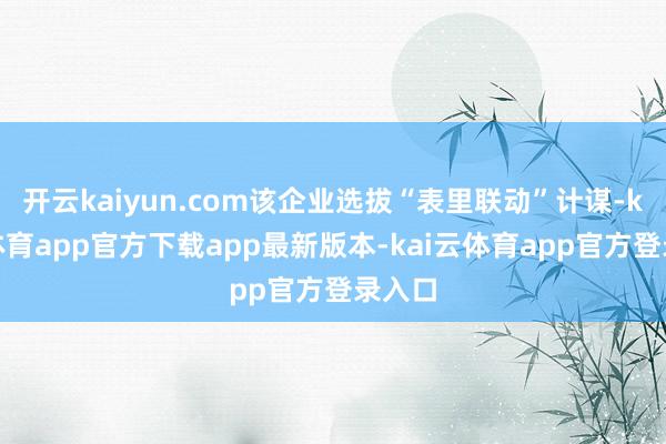 开云kaiyun.com该企业选拔“表里联动”计谋-kai云体育app官方下载app最新版本-kai云体育app官方登录入口