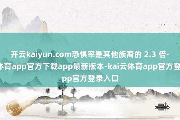 开云kaiyun.com恐惧率是其他族裔的 2.3 倍-kai云体育app官方下载app最新版本-kai云体育app官方登录入口