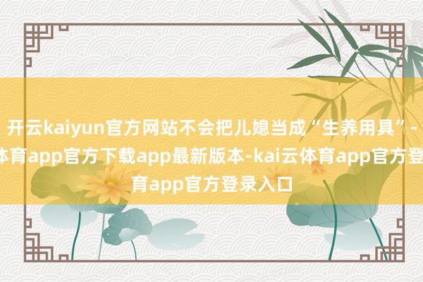 开云kaiyun官方网站不会把儿媳当成“生养用具”-kai云体育app官方下载app最新版本-kai云体育app官方登录入口