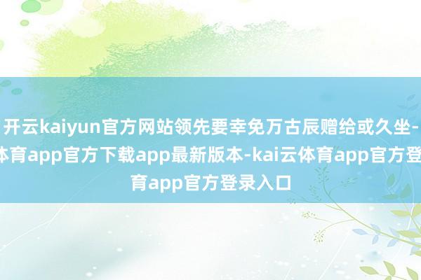 开云kaiyun官方网站领先要幸免万古辰赠给或久坐-kai云体育app官方下载app最新版本-kai云体育app官方登录入口