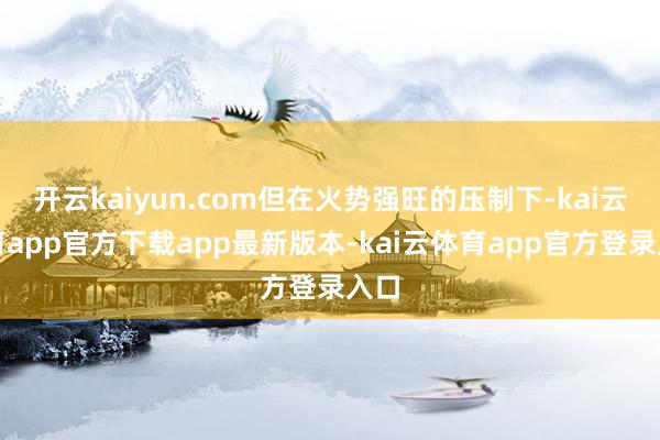 开云kaiyun.com但在火势强旺的压制下-kai云体育app官方下载app最新版本-kai云体育app官方登录入口