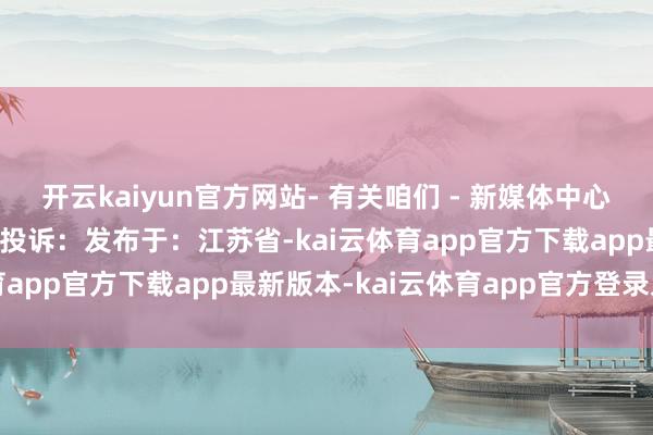 开云kaiyun官方网站- 有关咱们 - 新媒体中心：报料/商讨：报纸刊行投诉：发布于：江苏省-kai云体育app官方下载app最新版本-kai云体育app官方登录入口